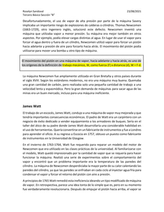Roselyn Sandoval 23/08/2021
Tercero Básico Sección “B”
Desafortunadamente, el uso de vapor de alta presión por parte de la máquina Savery
implicaba un importante riesgo de explosiones de calderas o cilindros. Thomas Newcomen
(1663-1729), otro ingeniero inglés, solucionó este defecto. Newcomen inventó una
máquina que utilizaba vapor a menor presión. Su máquina era mejor también en otros
aspectos. Por ejemplo, podía elevar cargas distintas al agua. En lugar de usar el vapor para
forzar el agua dentro y fuera de un cilindro, Newcomen utilizó vapor para forzar un pistón
hacia adelante y presión de aire para forzarlo hacia atrás. El movimiento del pistón podía
utilizarse para mover una bomba u otro tipo de máquina.
La máquina Newcomen fue ampliamente utilizada en Gran Bretaña y otros países durante
el siglo XVIII. Según los estándares modernos, no era una máquina muy buena. Quemaba
una gran cantidad de carbón, pero realizaba solo una pequeña cantidad de trabajo a una
velocidad lenta y espasmódica. Pero la gran demanda de máquinas para sacar agua de las
minas era un buen mercado, incluso para una máquina ineficiente.
James Watt
El trabajo de un escocés, James Watt, condujo a una máquina de vapor muy mejorada y que
tendría importantes consecuencias económicas. El padre de Watt era un carpintero con un
negocio de éxito dedicado a vender equipamiento a los armadores de buques. Sería en el
taller del ático de su padre donde James Watt desarrollaría una considerable habilidad en
el uso de herramientas. Quería convertirse en un fabricante de instrumentos y fue a Londres
para aprender el oficio. A su regreso a Escocia en 1757, obtuvo un puesto como fabricante
de instrumentos en la Universidad de Glasgow.
En el invierno de 1763-1764, Watt fue requerido para reparar un modelo del motor de
Newcomen que era utilizado en las clases prácticas de la universidad. Al familiarizarse con
el modelo, Watt quedó impresionado por la cantidad de vapor que se requería para hacer
funcionar la máquina. Realizó una serie de experimentos sobre el comportamiento del
vapor y encontró que un problema importante era la temperatura de las paredes del
cilindro. La máquina de Newcomen desperdiciaba la mayor parte de su calor calentando las
paredes del cilindro, ya que las paredes se enfriaban en cada ciclo al inyectar agua fría para
condensar el vapor y forzar el retorno del pistón con aire a presión.
A principios de 1765 Watt remedió esta ineficiencia ideando un tipo modificado de máquina
de vapor. En retrospectiva, parece una idea tonta de lo simple que es, pero en su momento
fue verdaderamente revolucionaria. Después de empujar el pistón hacia arriba, el vapor se
El movimiento del pistón en una máquina de vapor, hacia adelante y hacia atrás, es uno de
los orígenes de la definición de trabajo mecánico, W, como fuerza (F) x distancia (d), W = F·d.
 