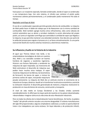 Roselyn Sandoval 23/08/2021
Tercero Básico Sección “B”
hacía pasar a un recipiente separado, llamado condensador, donde el vapor se condensaba
a una temperatura baja. Con este sistema, el cilindro que contiene el pistón podía
mantenerse caliente permanentemente, y el condensador podía mantenerse frío todo el
tiempo.
Regulador centrífugo de Watt
El uso de un condensador separado permitía grandes ahorros de combustible. La máquina
de Watt podía hacer el doble de trabajo que el de Newcomen con la misma cantidad de
combustible. Watt también agregó muchos otros refinamientos, tales como válvulas de
control automático que se abrían y cerraban mediante la acción alternativa del propio
pistón, así como un regulador centrífugo que controlaba la cantidad de vapor que llegaba a
la máquina, lo que permitía mantener una velocidad constante. Esta idea de usar parte de
la salida del proceso para regular el proceso en sí, se llama retroalimentación. Es una parte
esencial del diseño de muchos sistemas mecánicos y electrónicos modernos.
Su influencia y huella en la historia de la industria
Al igual que Thomas Edison más tarde, o los
emprendedores tecnológicos de éxito en nuestros
días, Watt y sus asociados aunaban ser buenos
hombres de negocios y excelentes ingenieros.
Hicieron una fortuna fabricando y vendiendo las
máquinas de vapor mejoradas. Las invenciones de
Watt estimularon el desarrollo de máquinas que
podían hacer muchos otros trabajos. El vapor
movía las máquinas en las fábricas, las locomotoras
de ferrocarril, los barcos de vapor, e incluso los
primeros coches de vapor, incluyendo maquinaria
pesada semoviente. La máquina de Watt dio un estímulo enorme al crecimiento de la
industria en Europa y América. Ayudó así a transformar la estructura económica y social de
la civilización industrial. El desarrollo generalizado de motores y máquinas revolucionó la
producción en masa de bienes de consumo, construcción y transporte.
El nivel de vida medio en Europa Occidental y los Estados Unidos aumentó
considerablemente. Es difícil para la mayor parte de nosotros en los países industrializados
«desarrollados» imaginar cómo era la vida antes de esta «Revolución Industrial».
Pero no todos los efectos de la industrialización fueron beneficiosos. De hecho, la palabra
“medio” del párrafo anterior encubre una enorme desigualdad. El sistema manufacturero
del siglo XIX proporcionaba a algunos empleadores codiciosos y crueles la oportunidad de
tratar a los trabajadores casi como esclavos. Sin leyes laborales o de protección infantil,
 