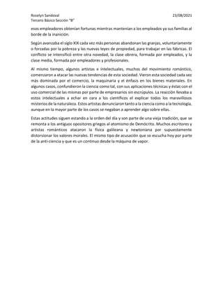 Roselyn Sandoval 23/08/2021
Tercero Básico Sección “B”
esos empleadores obtenían fortunas mientras mantenían a los empleados ya sus familias al
borde de la inanición.
Según avanzaba el siglo XIX cada vez más personas abandonan las granjas, voluntariamente
o forzadas por la pobreza y las nuevas leyes de propiedad, para trabajar en las fábricas. El
conflicto se intensificó entre otra novedad, la clase obrera, formada por empleados, y la
clase media, formada por empleadores y profesionales.
Al mismo tiempo, algunos artistas e intelectuales, muchos del movimiento romántico,
comenzaron a atacar las nuevas tendencias de esta sociedad. Vieron esta sociedad cada vez
más dominada por el comercio, la maquinaria y el énfasis en los bienes materiales. En
algunos casos, confundieron la ciencia como tal, con sus aplicaciones técnicas y éstas con el
uso comercial de las mismas por parte de empresarios sin escrúpulos. La reacción llevaba a
estos intelectuales a echar en cara a los científicos el explicar todos los maravillosos
misterios de la naturaleza. Estos artistas denunciaron tanto a la ciencia como a la tecnología,
aunque en la mayor parte de los casos se negaban a aprender algo sobre ellas.
Estas actitudes siguen estando a la orden del día y son parte de una vieja tradición, que se
remonta a los antiguos opositores griegos al atomismo de Demócrito. Muchos escritores y
artistas románticos atacaron la física galileana y newtoniana por supuestamente
distorsionar los valores morales. El mismo tipo de acusación que se escucha hoy por parte
de la anti-ciencia y que es un continuo desde la máquina de vapor.
 