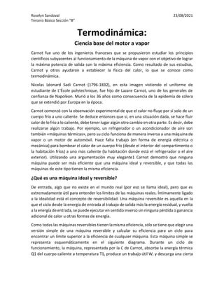 Roselyn Sandoval 23/08/2021
Tercero Básico Sección “B”
Termodinámica:
Ciencia base del motor a vapor
Carnot fue uno de los ingenieros franceses que se propusieron estudiar los principios
científicos subyacentes al funcionamiento de la máquina de vapor con el objetivo de lograr
la máxima potencia de salida con la máxima eficiencia. Como resultado de sus estudios,
Carnot y otros ayudaron a establecer la física del calor, lo que se conoce como
termodinámica.
Nicolas Léonard Sadi Carnot (1796-1832), en esta imagen vistiendo el uniforme de
estudiante de L’École polytechnique, fue hijo de Lazare Carnot, uno de los generales de
confianza de Napoléon. Murió a los 36 años como consecuencia de la epidemia de cólera
que se extendió por Europa en la época.
Carnot comenzó con la observación experimental de que el calor no fluye por sí solo de un
cuerpo frío a uno caliente. Se deduce entonces que si, en una situación dada, se hace fluir
calor de lo frío a lo caliente, debe tener lugar algún otro cambio en otra parte. Es decir, debe
realizarse algún trabajo. Por ejemplo, un refrigerador o un acondicionador de aire son
también «máquinas térmicas», pero su ciclo funciona de manera inversa a una máquina de
vapor o un motor de automóvil. Hace falta trabajo (en forma de energía eléctrica o
mecánica) para bombear el calor de un cuerpo frío (desde el interior del compartimento o
la habitación fríos) a uno más caliente (la habitación donde está el refrigerador o el aire
exterior). Utilizando una argumentación muy elegante1 Carnot demostró que ninguna
máquina puede ser más eficiente que una máquina ideal y reversible, y que todas las
máquinas de este tipo tienen la misma eficiencia.
¿Qué es una máquina ideal y reversible?
De entrada, algo que no existe en el mundo real (por eso se llama ideal), pero que es
extremadamente útil para entender los límites de las máquinas reales. Íntimamente ligado
a la idealidad está el concepto de reversibilidad. Una máquina reversible es aquella en la
que el ciclo desde la energía de entrada al trabajo de salida más la energía residual, y vuelta
a la energía de entrada,se puede ejecutar en sentido inverso sin ninguna pérdida o ganancia
adicional de calor u otras formas de energía.
Como todas las máquinas reversibles tienen la misma eficiencia, sólo se tiene que elegir una
versión simple de una máquina reversible y calcular su eficiencia para un ciclo para
encontrar un límite superior a la eficiencia de cualquier máquina. Esta máquina simple se
representa esquemáticamente en el siguiente diagrama. Durante un ciclo de
funcionamiento, la máquina, representada por la C de Carnot, absorbe la energía térmica
Q1 del cuerpo caliente a temperatura T1, produce un trabajo útil W, y descarga una cierta
 