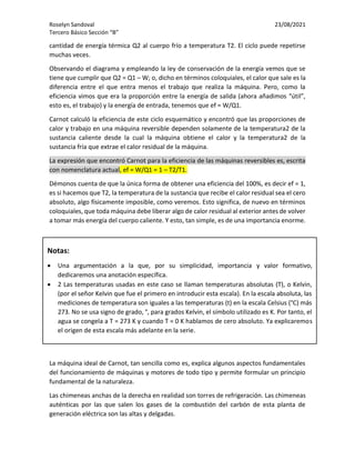Roselyn Sandoval 23/08/2021
Tercero Básico Sección “B”
cantidad de energía térmica Q2 al cuerpo frío a temperatura T2. El ciclo puede repetirse
muchas veces.
Observando el diagrama y empleando la ley de conservación de la energía vemos que se
tiene que cumplir que Q2 = Q1 – W; o, dicho en términos coloquiales, el calor que sale es la
diferencia entre el que entra menos el trabajo que realiza la máquina. Pero, como la
eficiencia vimos que era la proporción entre la energía de salida (ahora añadimos “útil”,
esto es, el trabajo) y la energía de entrada, tenemos que ef = W/Q1.
Carnot calculó la eficiencia de este ciclo esquemático y encontró que las proporciones de
calor y trabajo en una máquina reversible dependen solamente de la temperatura2 de la
sustancia caliente desde la cual la máquina obtiene el calor y la temperatura2 de la
sustancia fría que extrae el calor residual de la máquina.
La expresión que encontró Carnot para la eficiencia de las máquinas reversibles es, escrita
con nomenclatura actual, ef = W/Q1 = 1 – T2/T1.
Démonos cuenta de que la única forma de obtener una eficiencia del 100%, es decir ef = 1,
es si hacemos que T2, la temperatura de la sustancia que recibe el calor residual sea el cero
absoluto, algo físicamente imposible, como veremos. Esto significa, de nuevo en términos
coloquiales, que toda máquina debe liberar algo de calor residual al exterior antes de volver
a tomar más energía del cuerpo caliente. Y esto, tan simple, es de una importancia enorme.
La máquina ideal de Carnot, tan sencilla como es, explica algunos aspectos fundamentales
del funcionamiento de máquinas y motores de todo tipo y permite formular un principio
fundamental de la naturaleza.
Las chimeneas anchas de la derecha en realidad son torres de refrigeración. Las chimeneas
auténticas por las que salen los gases de la combustión del carbón de esta planta de
generación eléctrica son las altas y delgadas.
Notas:
• Una argumentación a la que, por su simplicidad, importancia y valor formativo,
dedicaremos una anotación específica.
• 2 Las temperaturas usadas en este caso se llaman temperaturas absolutas (T), o Kelvin,
(por el señor Kelvin que fue el primero en introducir esta escala). En la escala absoluta, las
mediciones de temperatura son iguales a las temperaturas (t) en la escala Celsius (°C) más
273. No se usa signo de grado, °, para grados Kelvin, el símbolo utilizado es K. Por tanto, el
agua se congela a T = 273 K y cuando T = 0 K hablamos de cero absoluto. Ya explicaremos
el origen de esta escala más adelante en la serie.
Las temperaturas usadas en este caso se llaman temperaturas absolutas (T), o Kelvin, (por el
señor Kelvin que fue el primero en introducir esta escala). En la escala absoluta, las
mediciones de temperatura son iguales a las temperaturas (t) en la escala Celsius (°C) más
273. No se usa signo de grado, °, para grados Kelvin, el símbolo utilizado es K. Por tanto, el
agua se congela a T = 273 K y cuando T = 0 K hablamos de cero absoluto. Ya explicaremos el
origen de esta escala más adelante en la serie.
na argumentación a la que, por su simplicidad, importancia y valor formativo, dedicaremos
una anotación específica.
Las temperaturas usadas en este caso se llaman temperaturas absolutas (T), o Kelvin, (por el
señor Kelvin que fue el primero en introducir esta escala). En la escala absoluta, las
mediciones de temperatura son iguales a las temperaturas (t) en la escala Celsius (°C) más
273. No se usa signo de grado, °, para grados Kelvin, el símbolo utilizado es K. Por tanto, el
 