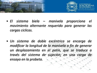 • El sistema biela – manivela proporciona el
movimiento alternante requerido para generar las
cargas ciclicas.
• Un sistema de doble excéntrica se encarga de
modificar la longitud de la manivela a fin de generar
un desplazamiento en el patín, que se traduce a
través del sistema de sujeción; en una carga de
ensayo en la probeta.
 