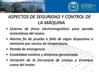 ASPECTOS DE SEGURIDAD Y CONTROL DE
LA MÁQUINA
• Sistema de freno electromagnético para parada
instantánea del motor.
• Alarma fin de prueba o fallo de algún dispositivo o
elemento por exceso de temperatura.
• Parada de emergencia.
• Estabilidad estática y dinámica garantizada.
• Variación de la frecuencia de ensayo y arranque
suave del motor.
 