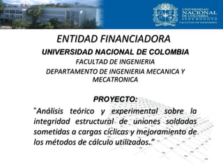 ENTIDAD FINANCIADORA
UNIVERSIDAD NACIONAL DE COLOMBIA
FACULTAD DE INGENIERIA
DEPARTAMENTO DE INGENIERIA MECANICA Y
MECATRONICA
PROYECTO:
“Análisis teórico y experimental sobre la
integridad estructural de uniones soldadas
sometidas a cargas cíclicas y mejoramiento de
los métodos de cálculo utilizados.”
 