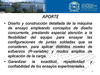 APORTE
• Diseño y construcción detallada de la máquina
de ensayo empleando conceptos de diseño
concurrente, prestando especial atención a la
flexibilidad del equipo para ensayar las
configuraciones de juntas soldadas que se
consideren, para aplicar distintos niveles de
esfuerzos (R-variable) y modos amplios de
aplicación de la carga.
• Garantizar la exactitud, repetitividad y
confiabilidad de los ensayos experimentales.
 