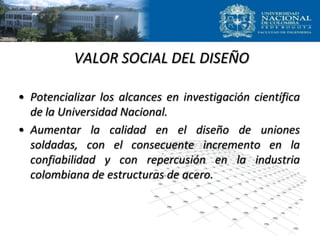 VALOR SOCIAL DEL DISEÑO
• Potencializar los alcances en investigación científica
de la Universidad Nacional.
• Aumentar la calidad en el diseño de uniones
soldadas, con el consecuente incremento en la
confiabilidad y con repercusión en la industria
colombiana de estructuras de acero.
 