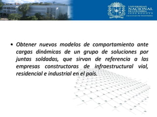• Obtener nuevos modelos de comportamiento ante
cargas dinámicas de un grupo de soluciones por
juntas soldadas, que sirvan de referencia a las
empresas constructoras de infraestructural vial,
residencial e industrial en el país.
 