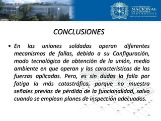 CONCLUSIONES
• En las uniones soldadas operan diferentes
mecanismos de fallas, debido a su Configuración,
modo tecnológico de obtención de la unión, medio
ambiente en que operan y las características de las
fuerzas aplicadas. Pero, es sin dudas la falla por
fatiga la más catastrófica, porque no muestra
señales previas de pérdida de la funcionalidad, salvo
cuando se emplean planes de inspección adecuados.
 