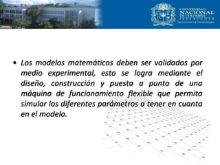 • Los modelos matemáticos deben ser validados por
medio experimental, esto se logra mediante el
diseño, construcción y puesta a punto de una
máquina de funcionamiento flexible que permita
simular los diferentes parámetros a tener en cuanta
en el modelo.
 