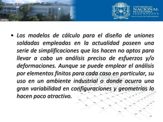 • Los modelos de cálculo para el diseño de uniones
soldadas empleadas en la actualidad poseen una
serie de simplificaciones que los hacen no aptos para
llevar a cabo un análisis preciso de esfuerzos y/o
deformaciones. Aunque se puede emplear el análisis
por elementos finitos para cada caso en particular, su
uso en un ambiente industrial o donde ocurra una
gran variabilidad en configuraciones y geometrías lo
hacen poco atractivo.
 