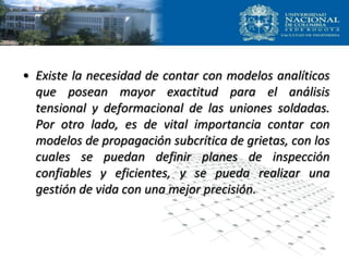• Existe la necesidad de contar con modelos analíticos
que posean mayor exactitud para el análisis
tensional y deformacional de las uniones soldadas.
Por otro lado, es de vital importancia contar con
modelos de propagación subcrítica de grietas, con los
cuales se puedan definir planes de inspección
confiables y eficientes, y se pueda realizar una
gestión de vida con una mejor precisión.
 
