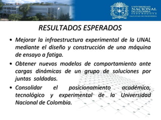 RESULTADOS ESPERADOS
• Mejorar la infraestructura experimental de la UNAL
mediante el diseño y construcción de una máquina
de ensayo a fatiga.
• Obtener nuevos modelos de comportamiento ante
cargas dinámicas de un grupo de soluciones por
juntas soldadas.
• Consolidar el posicionamiento académico,
tecnológico y experimental de la Universidad
Nacional de Colombia.
 