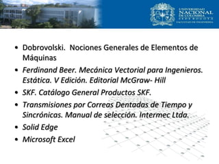 • Dobrovolski. Nociones Generales de Elementos de
Máquinas
• Ferdinand Beer. Mecánica Vectorial para Ingenieros.
Estática. V Edición. Editorial McGraw- Hill
• SKF. Catálogo General Productos SKF.
• Transmisiones por Correas Dentadas de Tiempo y
Sincrónicas. Manual de selección. Intermec Ltda.
• Solid Edge
• Microsoft Excel
 