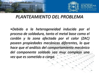 PLANTEAMIENTO DEL PROBLEMA
•Debido a la heterogeneidad inducida por el
proceso de soldadura, tanto el metal base como el
cordón y la zona afectada por el calor (ZAC)
poseen propiedades mecánicas diferentes, lo que
hace que el análisis del comportamiento mecánico
del componente soldado sea muy complejo una
vez que es sometido a carga.
 