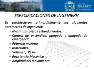 ESPECIFICACIONES DE INGENIERÍA
Se establecieron primordialmente los siguientes
parámetros de ingeniería:
• Maximizar piezas estandarizadas.
• Control de encendido, apagado y apagado de
emergencia
• Potencia máxima
• Materiales.
• Volumen, Peso
• Resistencia Mecánica.
• Amplitud del movimiento
 