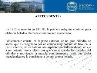 ANTECEDENTES
En 1913 se inventó en EE.UU. la primera máquina continua para
elaborar helados, llamada comúnmente mantecado.
Básicamente consta, en la parte exterior, de un gran cilindro de
acero, que es congelado por un equipo muy potente de frío; en la
parte interior, de un batidor con aspas (conectado mediante un eje
a un potente motor eléctrico) que van raspando las paredes del
cilindro y moviendo la mezcla continuamente hasta que dicha
mezcla alcance la consistencia de una crema helada.
 