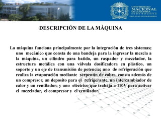 DESCRIPCIÓN DE LA MÁQUINA
La máquina funciona principalmente por la integración de tres sistemas;
uno mecánico que consta de una bandeja para la ingresar la mezcla a
la máquina, un cilindro para batido, un raspador y mezclador, la
estructura metálica con una válvula dosificadora en plástico, un
soporte y un eje de transmisión de potencia; uno de refrigeración que
realiza la evaporación mediante serpentín de cobre, consta además de
un compresor, un deposito para el refrigerante, un intercambiador de
calor y un ventilador; y uno eléctrico que trabaja a 110V para activar
el mezclador, el compresor y el ventilador.
 