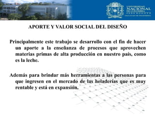 APORTE Y VALOR SOCIAL DEL DISEÑO
Principalmente este trabajo se desarrollo con el fin de hacer
un aporte a la enseñanza de procesos que aprovechen
materias primas de alta producción en nuestro país, como
es la leche.
Además para brindar más herramientas a las personas para
que ingresen en el mercado de las heladerías que es muy
rentable y está en expansión.
 