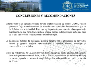 CONCLUSIONES Y RECOMENDACIONES
El termostato es un sensor adecuado para la implementación de control On/Off, ya que
permite el flujo o no de corriente de acuerdo a una condición de temperatura que se
ha definido con anterioridad. Esto es muy importante para manejar el compresor de
la máquina, ya que permite que ésta se apague cuando la temperatura ha bajado más
de lo que se necesita, lo cual permite ahorrar energía.
La máquina de helados de mantecado permite penetrar mejor el mercado de derivados
lácteos y generar mejores oportunidades a quienes deseen investigar y
comercializar con helados.
El uso de refrigerante 404A, disminuye el daño a la capa de ozono causado por algunos
otros refrigerantes como el freón, el R12, el R22, que además de deteriorar la capa
de ozono, y producir calentamiento global, ya han sido prohibidos por el protocolo
de Kyoto.
 