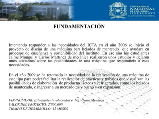 FUNDAMENTACIÓN
Intentando responder a las necesidades del ICTA en el año 2006 se inició el
proyecto de diseño de una máquina para helados de manteado que ayudara en
procesos de enseñanza y sostenibilidad del instituto. En ese año los estudiantes
Jaime Mongui y Carlos Martínez de mecánica realizaron unos estudios y dejaron
unos adelantos sobre las posibilidades de una máquina que respondiera a esas
necesidades.
En el año 2009,se ha retomado la necesidad de la realización de una máquina de
este tipo para poder facilitar la realización de prácticas y trabajos que visualizan las
posibilidades de elaboración de productos lácteos y refrigerados, como los helados
de mantecado, e ingresar a un mercado muy bueno y en expansión.
FINANCIADOR: Estudiantes involucrados e Ing. Álvaro Mendoza
VALOR DEL PROYECTO: 2’800.000
TIEMPO DE DESARROLLO: 12 MESES
 