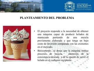 PLANTEAMIENTO DEL PROBLEMA
• El proyecto responde a la necesidad de obtener
una máquina capaz de producir helados de
mantecado partiendo de una mezcla
previamente elaborada y que tenga un bajo
costo de inversión comparada con las existentes
en el mercado.
• Básicamente se desea que la máquina realice
procesos de mezcla, obtención de la
consistencia deseada y dé la opción de servir el
helado en el cualquier recipiente.
 