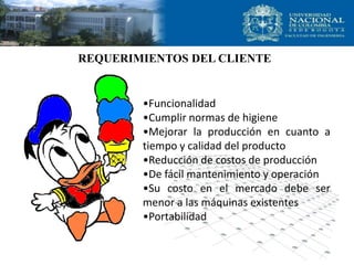 REQUERIMIENTOS DEL CLIENTE
•Funcionalidad
•Cumplir normas de higiene
•Mejorar la producción en cuanto a
tiempo y calidad del producto
•Reducción de costos de producción
•De fácil mantenimiento y operación
•Su costo en el mercado debe ser
menor a las máquinas existentes
•Portabilidad
 