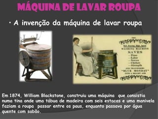 Máquina de lavar roupa
  • A invenção da máquina de lavar roupa




Em 1874, William Blackstone, construiu uma máquina que consistia
numa tina onde uma tábua de madeira com seis estacas e uma manivela
faziam a roupa passar entre os paus, enquanto passava por água
quente com sabão.
 