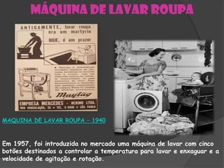 Máquina de lavar roupa




MAQUINA DE LAVAR ROUPA – 1940



Em 1957, foi introduzida no mercado uma máquina de lavar com cinco
botões destinados a controlar a temperatura para lavar e enxaguar e a
velocidade de agitação e rotação.
 