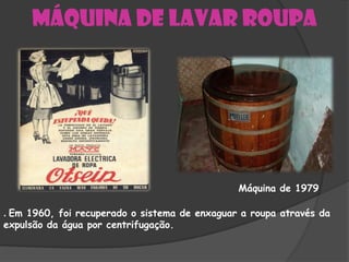 Máquina de lavar roupa




                                               Máquina de 1979

. Em 1960, foi recuperado o sistema de enxaguar a roupa através da
expulsão da água por centrifugação.
 