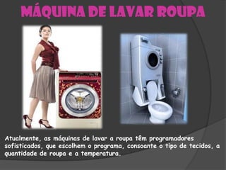 Máquina de lavar roupa




Atualmente, as máquinas de lavar a roupa têm programadores
sofisticados, que escolhem o programa, consoante o tipo de tecidos, a
quantidade de roupa e a temperatura.
 