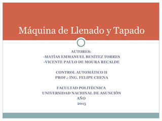 AUTORES:
-MATÍAS EMMANUEL BENÍTEZ TORRES
-VICENTE PAULO DE MOURA RECALDE
CONTROL AUTOMÁTICO II
PROF.: ING. FELIPE CHENA
FACULTAD POLITÉCNICA
UNIVERSIDAD NACIONAL DE ASUNCIÓN
AÑO
2015
Máquina de Llenado y Tapado
 