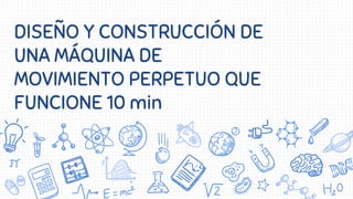 DISEÑO Y CONSTRUCCIÓN DE
UNA MÁQUINA DE
MOVIMIENTO PERPETUO QUE
FUNCIONE 10 min
 