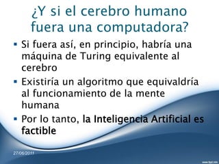¿Y si el cerebro humano
        fuera una computadora?
 Si fuera así, en principio, habría una
  máquina de Turing equivalente al
  cerebro
 Existiría un algoritmo que equivaldría
  al funcionamiento de la mente
  humana
 Por lo tanto, la Inteligencia Artificial es
  factible

27/06/2011
 