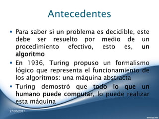 Antecedentes
 Para saber si un problema es decidible, este
  debe ser resuelto por medio de un
  procedimiento efectivo, esto es, un
  algoritmo
 En 1936, Turing propuso un formalismo
  lógico que representa el funcionamiento de
  los algoritmos: una máquina abstracta
 Turing demostró que todo lo que un
  humano puede computar, lo puede realizar
  esta máquina
27/06/2011
 