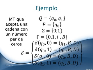 Ejemplo
  MT que              = 0 , 1
acepta una              = 0
cadena con             Σ = 0,1
un número
  par de            Γ = 0,1, ⊢, 
   ceros           0 , 0 = (1 , , )
                   0 , 1 = (0 , , )
              =
                   1 , 0 = (0 , , )
27/06/2011
                   1 , 1 = (1 , , )
 
