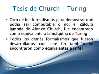 Tesis de Church - Turing
 Otro de los formalismos para demostrar qué
  podía ser computable o no, el cálculo
  lambda de Alonzo Church, fue encontrado
  como equivalente a la máquina de Turing
 Todos los demás formalismos que fueron
  desarrollados con este fin también se
  encontraron como equivalentes a la MT




27/06/2011
 