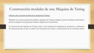 Construcción modular de una Máquina de Turing
Objetivo de la creación modular de la máquina de Turing:
Mediante esta técnica pueden desarrollarse máquinas de Turing complejas a partir de bloques elementales a
partir de máquinas más pequeñas mediante diagramas de transiciones.
La construcción de máquinas de Turing se lleva a cabo mediante los diagramas de transición y combinarlos
de manera parecida a lo que se realiza en la formación de la unión y concatenación de los autómatas finitos.
 