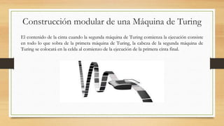Construcción modular de una Máquina de Turing
El contenido de la cinta cuando la segunda máquina de Turing comienza la ejecución consiste
en todo lo que sobra de la primera máquina de Turing, la cabeza de la segunda máquina de
Turing se colocará en la celda al comienzo de la ejecución de la primera cinta final.
 