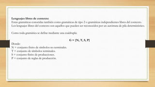 Lenguajes libres de contexto:
Estas gramáticas conocidas también como gramáticas de tipo 2 o gramáticas independientes libres del contexto.
Los lenguajes libres del contexto son aquellos que pueden ser reconocidos por un autómata de pila determinístico.
Como toda gramática se define mediante una cuádrupla:
G = {N, T, S, P}
Donde:
N = conjunto finito de símbolos no terminales.
T = conjunto de símbolos terminales.
S = conjunto finito de producciones.
P = conjunto de reglas de producción.
 