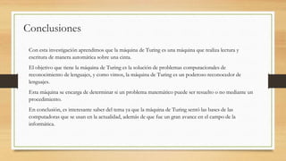 Conclusiones
Con esta investigación aprendimos que la máquina de Turing es una máquina que realiza lectura y
escritura de manera automática sobre una cinta.
El objetivo que tiene la máquina de Turing es la solución de problemas computacionales de
reconocimiento de lenguajes, y como vimos, la máquina de Turing es un poderoso reconocedor de
lenguajes.
Esta máquina se encarga de determinar si un problema matemático puede ser resuelto o no mediante un
procedimiento.
En conclusión, es interesante saber del tema ya que la máquina de Turing sentó las bases de las
computadoras que se usan en la actualidad, además de que fue un gran avance en el campo de la
informática.
 