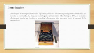 Introducción
Una máquina de Turing es una máquina hipotética destinada a simular cualquier algoritmo informático, sin
importar la complejidad. La máquina como la pensó el matemático Alan Turing en 1936, es un marco
relativamente simple que consiste en una cinta infinitamente larga que actúa como la memoria de la
computadora.
 