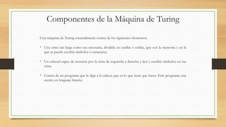 Componentes de la Máquina de Turing
Una máquina de Turing esencialmente consta de los siguientes elementos:
• Una cinta tan larga como sea necesaria, dividida en casillas o celdas, que son la memoria y en la
que se puede escribir símbolos o caracteres.
• Un cabezal capaz de moverse por la cinta de izquierda a derecha y leer y escribir símbolos en esa
cinta.
• Consta de un programa que le diga a la cabeza que es lo que tiene que hacer. Este programa esta
escrito en lenguaje binario.
 
