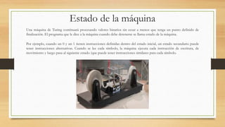 Estado de la máquina
Una máquina de Turing continuará procesando valores binarios sin cesar a menos que tenga un punto definido de
finalización. El programa que le dice a la máquina cuando debe detenerse se llama estado de la máquina.
Por ejemplo, cuando un 0 y un 1 tienen instrucciones definidas dentro del estado inicial, un estado secundario puede
tener instrucciones alternativas. Cuando se lee cada símbolo, la máquina ejecuta cada instrucción de escritura, de
movimiento y luego pasa al siguiente estado (que puede tener instrucciones similares para cada símbolo.
 