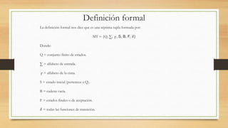 Definición formal
La definición formal nos dice que es una séptima tupla formada por:
MT = {Q, ∑, ┌, S, B, F, 𝛿}
Donde:
Q = conjunto finito de estados.
∑ = alfabeto de entrada.
┌ = alfabeto de la cinta.
S = estado inicial (pertenece a Q).
B = cadena vacía.
F = estados finales o de aceptación.
𝛿 = todas las funciones de transición.
 