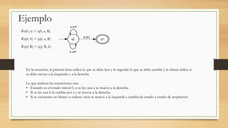 Ejemplo
𝛿(q0, a) = (q0, a, R)
𝛿(q0, b) = (q0, a, R)
𝛿(q0, ƀ) = (q1, ƀ, L)
En la notación, la primera letra indica lo que se debe leer y la segunda lo que se debe escribir y la ultima indica si
se debe mover a la izquierda o a la derecha.
Lo que realizan las transiciones son:
• Estando en el estado inicial 0, si se lee una a se mueve a la derecha.
• Si se lee una b la cambia por a y se mueve a la derecha.
• Si se encuentra un blanco o cadena vacía se mueve a la izquierda y cambia de estado a estado de aceptación.
 
