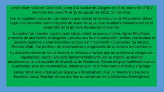 James Watt nació en Greenock, junto a la ciudad de Glasgow el 19 de enero de 1736 y
murió en Handsworth el 25 de agosto de 1819, con 83 años.
Fue un ingeniero escocés. Las mejoras que realizó en la máquina de Newcomen dieron
lugar a la conocida como máquina de vapor de agua, que resultaría fundamental en el
desarrollo de la primera Revolución Industrial.
Su padre fue inventor naval y contratista, mientras que su madre, Agnes Muirhead,
provenía de una familia distinguida y poseía una buena educación, ambos practicaban el
presbiterianismo y eran miembros activos del movimiento Covenanter. Su abuelo,
Thomas Watt, fue profesor de matemáticas y magistrado de la baronía de Cartsburn.
Su delicado estado de salud durante su infancia provocó que no asistiera al colegio con
regularidad, siendo educado fundamentalmente por su madre, asistiendo
posteriormente a la escuela de Gramática de Greenock. Demostró gran habilidad manual
y aptitudes para las matemáticas, mientras que no le interesaron el latín y el griego.
James Watt vivió y trabajó en Glasgow y Birmingham. Fue un miembro clave de la
Sociedad Lunar. Muchos de sus escritos se conservan en la biblioteca Birmingham.
 