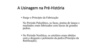 A Usinagem na Pré-História
• Surge o Princípio da Fabricação
No Período Paleolítico, as facas, pontas de lanças e
machados eram fabricados com lascas de grandes
pedras.
• No Período Neolítico, os artefatos eram obtidos
com o desgaste e polimento da pedra (Princípio da
Retificação).
 