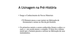 A Usinagem na Pré-História
• Surge o Conhecimento de Novos Materiais
✓O Homem passa a usar metais na fabricação de
ferramentas e armas no fim da pré-história.
• Os primeiros metais a serem conhecidos foram o cobre e o
ouro, e , em escala menor, o estanho. O ferro foi o último
metal que o homem passou a utilizar na fabricação de seus
instrumentos.
 