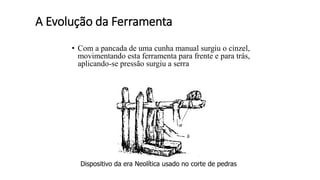 A Evolução da Ferramenta
• Com a pancada de uma cunha manual surgiu o cinzel,
movimentando esta ferramenta para frente e para trás,
aplicando-se pressão surgiu a serra
Dispositivo da era Neolítica usado no corte de pedras
 