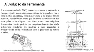 A renascença (século XVI) trouxe novamente o comercio a
Europa, e junto a com esse a necessidade de se produzir mais,
com melhor qualidade, com menor custo e no menor tempo
possível, necessidades essas que levaram a substituição dos
arco pelas rodas d’água como fonte motriz nas máquinas
ferramentas. Neste período as máquinas-ferramentas ainda
utilizavam estruturas em madeira e suas precisões e
produtividade ainda se rivalizam com a produção de hábeis
artesões.
A Evolução da Ferramenta
 